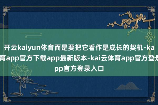 开云kaiyun体育而是要把它看作是成长的契机-kai云体育app官方下载app最新版本-kai云体育app官方登录入口