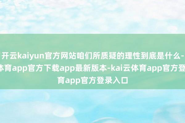 开云kaiyun官方网站咱们所质疑的理性到底是什么-kai云体育app官方下载app最新版本-kai云体育app官方登录入口