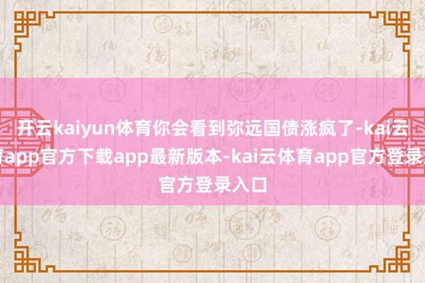 开云kaiyun体育你会看到弥远国债涨疯了-kai云体育app官方下载app最新版本-kai云体育app官方登录入口