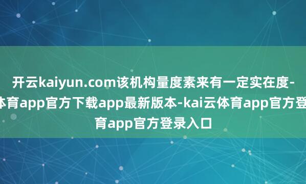 开云kaiyun.com该机构量度素来有一定实在度-kai云体育app官方下载app最新版本-kai云体育app官方登录入口