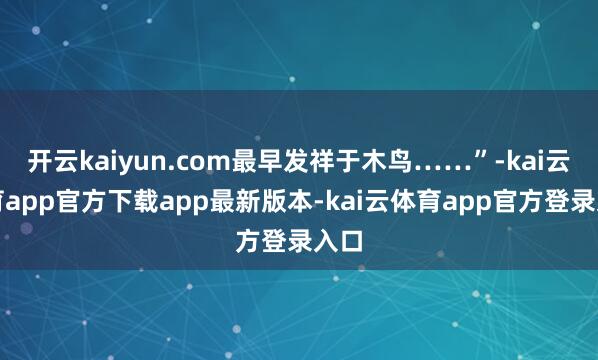 开云kaiyun.com最早发祥于木鸟……”-kai云体育app官方下载app最新版本-kai云体育app官方登录入口