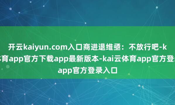 开云kaiyun.com入口商进退维亟：不放行吧-kai云体育app官方下载app最新版本-kai云体育app官方登录入口