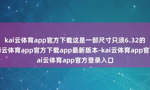 kai云体育app官方下载这是一部尺寸只须6.32的小屏机-kai云体育app官方下载app最新版本-kai云体育app官方登录入口