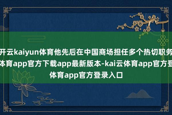 开云kaiyun体育他先后在中国商场担任多个热切职务-kai云体育app官方下载app最新版本-kai云体育app官方登录入口
