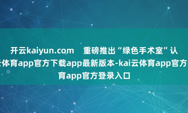 开云kaiyun.com 重磅推出“绿色手术室”认识-kai云体育app官方下载app最新版本-kai云体育app官方登录入口