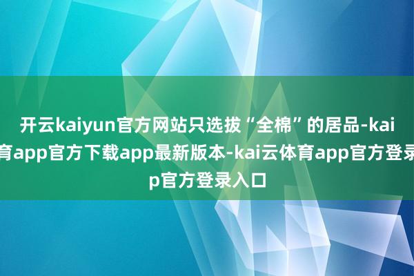 开云kaiyun官方网站只选拔“全棉”的居品-kai云体育app官方下载app最新版本-kai云体育app官方登录入口
