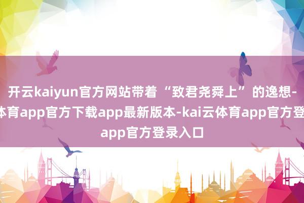 开云kaiyun官方网站带着 “致君尧舜上” 的逸想-kai云体育app官方下载app最新版本-kai云体育app官方登录入口