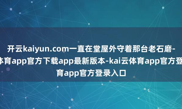 开云kaiyun.com一直在堂屋外守着那台老石磨-kai云体育app官方下载app最新版本-kai云体育app官方登录入口