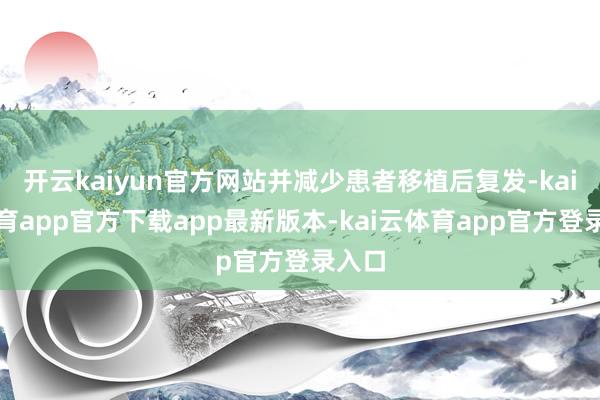 开云kaiyun官方网站并减少患者移植后复发-kai云体育app官方下载app最新版本-kai云体育app官方登录入口