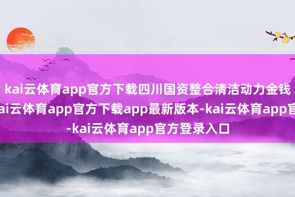 kai云体育app官方下载四川国资整合清洁动力金钱动作往往-kai云体育app官方下载app最新版本-kai云体育app官方登录入口