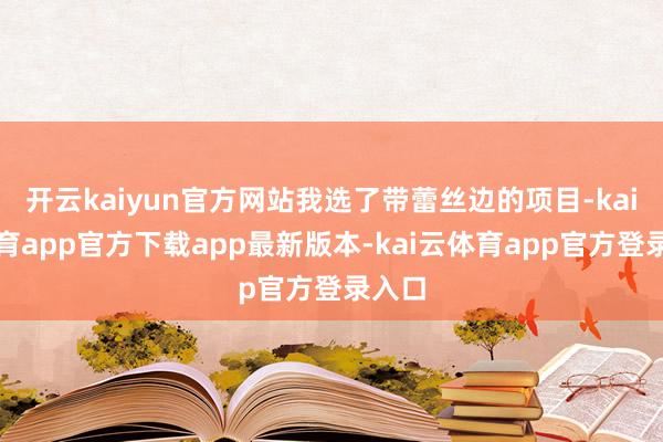 开云kaiyun官方网站我选了带蕾丝边的项目-kai云体育app官方下载app最新版本-kai云体育app官方登录入口