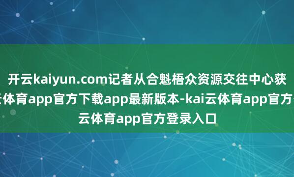 开云kaiyun.com记者从合魁梧众资源交往中心获悉-kai云体育app官方下载app最新版本-kai云体育app官方登录入口