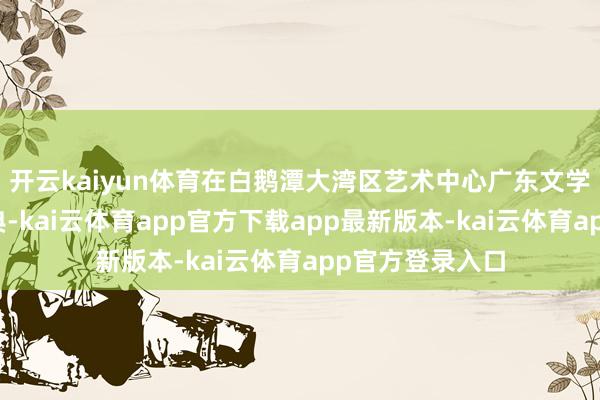 开云kaiyun体育在白鹅潭大湾区艺术中心广东文学馆举行开动庆典-kai云体育app官方下载app最新版本-kai云体育app官方登录入口