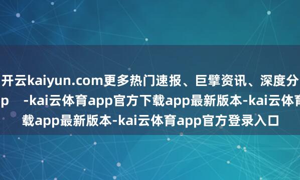 开云kaiyun.com更多热门速报、巨擘资讯、深度分析尽在北京日报App    -kai云体育app官方下载app最新版本-kai云体育app官方登录入口
