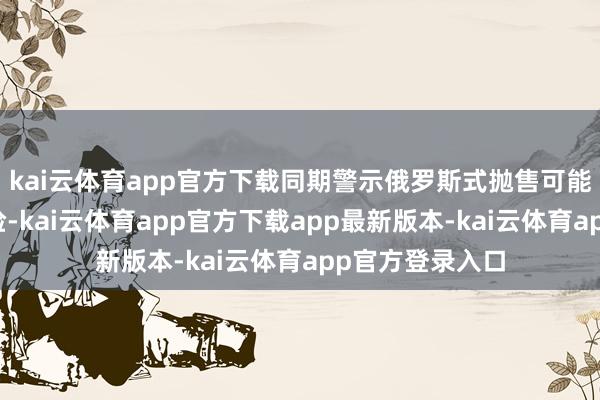 kai云体育app官方下载同期警示俄罗斯式抛售可能激发的踩踏风险-kai云体育app官方下载app最新版本-kai云体育app官方登录入口