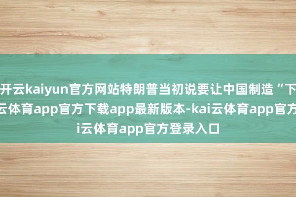 开云kaiyun官方网站特朗普当初说要让中国制造“下跪”-kai云体育app官方下载app最新版本-kai云体育app官方登录入口