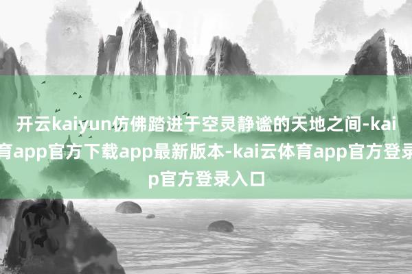 开云kaiyun仿佛踏进于空灵静谧的天地之间-kai云体育app官方下载app最新版本-kai云体育app官方登录入口