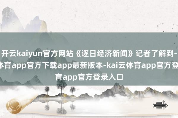 开云kaiyun官方网站《逐日经济新闻》记者了解到-kai云体育app官方下载app最新版本-kai云体育app官方登录入口