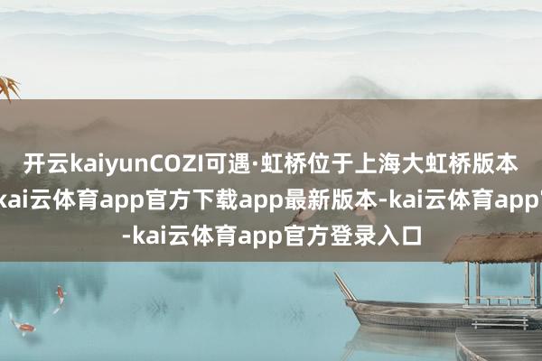 开云kaiyunCOZI可遇·虹桥位于上海大虹桥版本商务中枢区-kai云体育app官方下载app最新版本-kai云体育app官方登录入口