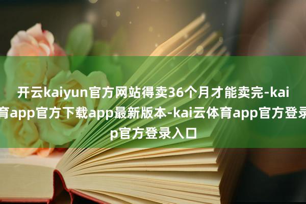 开云kaiyun官方网站得卖36个月才能卖完-kai云体育app官方下载app最新版本-kai云体育app官方登录入口