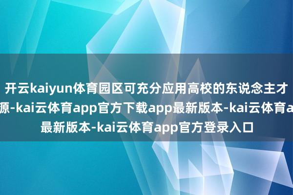 开云kaiyun体育园区可充分应用高校的东说念主才、科技和创意资源-kai云体育app官方下载app最新版本-kai云体育app官方登录入口