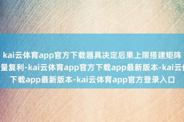 kai云体育app官方下载器具决定后果上限搭建矩阵的现实是风险分担+流量复利-kai云体育app官方下载app最新版本-kai云体育app官方登录入口