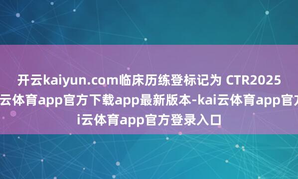 开云kaiyun.com临床历练登标记为 CTR20252955-kai云体育app官方下载app最新版本-kai云体育app官方登录入口