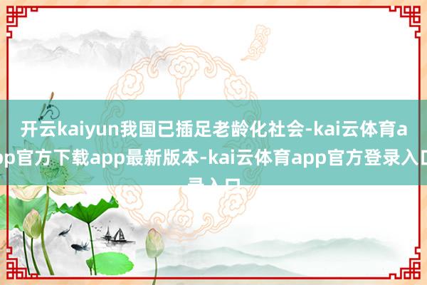 开云kaiyun我国已插足老龄化社会-kai云体育app官方下载app最新版本-kai云体育app官方登录入口