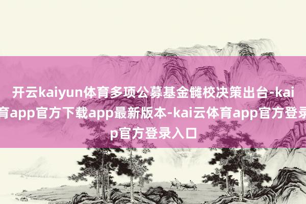 开云kaiyun体育多项公募基金雠校决策出台-kai云体育app官方下载app最新版本-kai云体育app官方登录入口