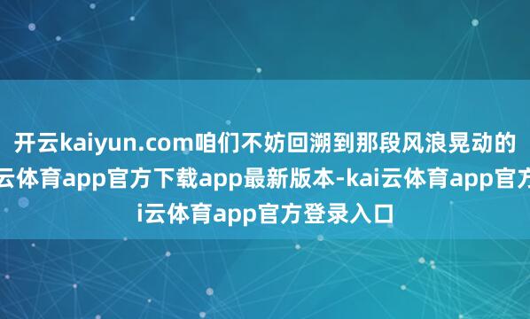开云kaiyun.com咱们不妨回溯到那段风浪晃动的岁月-kai云体育app官方下载app最新版本-kai云体育app官方登录入口