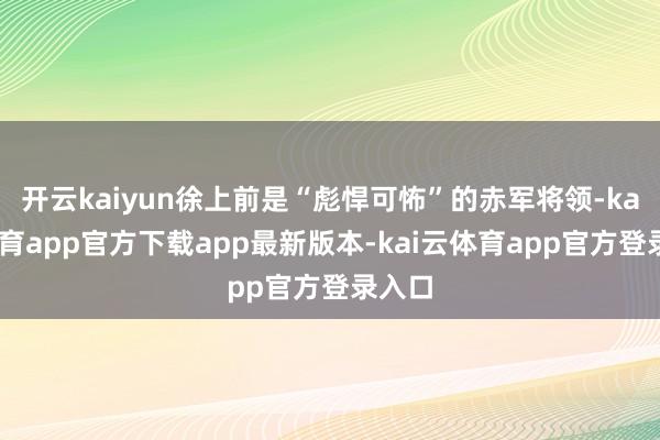 开云kaiyun徐上前是“彪悍可怖”的赤军将领-kai云体育app官方下载app最新版本-kai云体育app官方登录入口