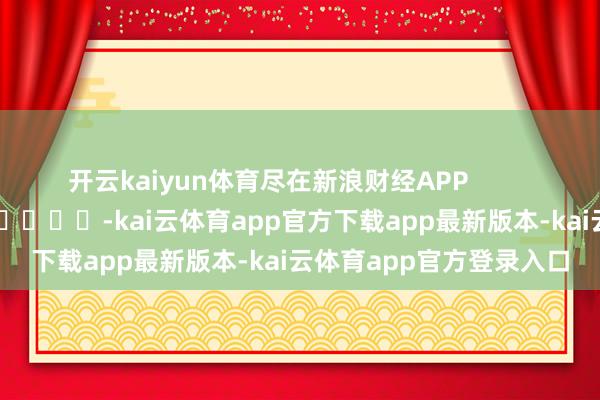 开云kaiyun体育尽在新浪财经APP -kai云体育app官方下载app最新版本-kai云体育app官方登录入口