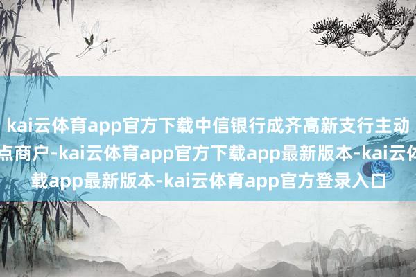 kai云体育app官方下载中信银行成齐高新支行主动访谒餐饮、零卖等要点商户-kai云体育app官方下载app最新版本-kai云体育app官方登录入口