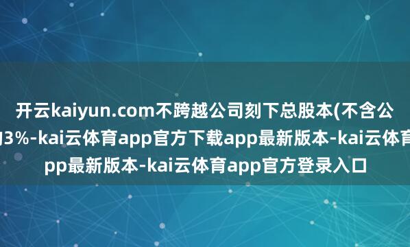 开云kaiyun.com不跨越公司刻下总股本(不含公司回购专户股份)的3%-kai云体育app官方下载app最新版本-kai云体育app官方登录入口