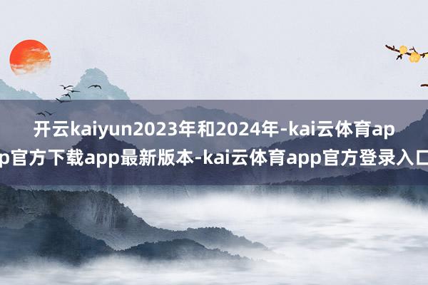开云kaiyun2023年和2024年-kai云体育app官方下载app最新版本-kai云体育app官方登录入口