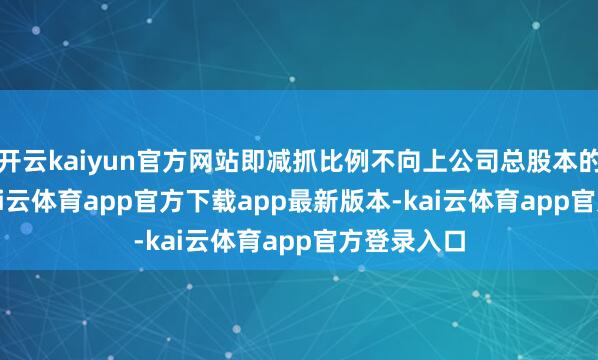 开云kaiyun官方网站即减抓比例不向上公司总股本的3.00%-kai云体育app官方下载app最新版本-kai云体育app官方登录入口