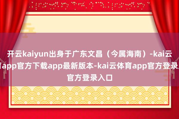 开云kaiyun出身于广东文昌（今属海南）-kai云体育app官方下载app最新版本-kai云体育app官方登录入口