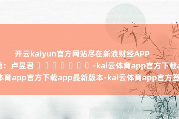 开云kaiyun官方网站尽在新浪财经APP            						职守裁剪：卢昱君 							-kai云体育app官方下载app最新版本-kai云体育app官方登录入口