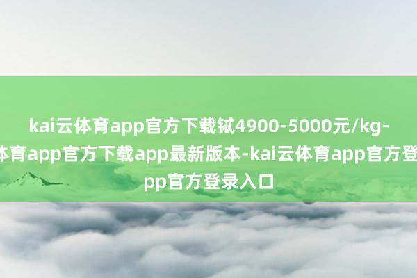 kai云体育app官方下载铽4900-5000元/kg-kai云体育app官方下载app最新版本-kai云体育app官方登录入口