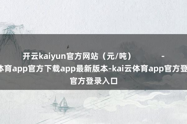开云kaiyun官方网站（元/吨）            -kai云体育app官方下载app最新版本-kai云体育app官方登录入口