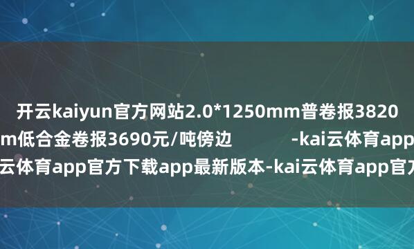 开云kaiyun官方网站2.0*1250mm普卷报3820元/吨傍边；1500mm低合金卷报3690元/吨傍边            -kai云体育app官方下载app最新版本-kai云体育app官方登录入口