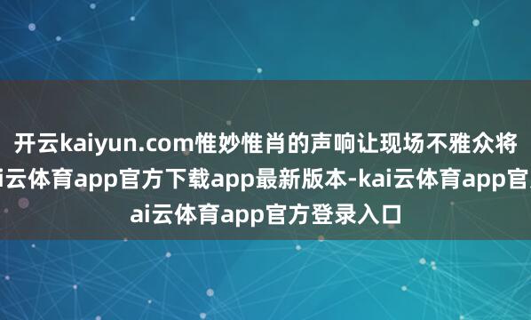 开云kaiyun.com惟妙惟肖的声响让现场不雅众将心比心-kai云体育app官方下载app最新版本-kai云体育app官方登录入口