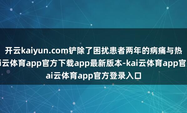 开云kaiyun.com铲除了困扰患者两年的病痛与热枕困扰-kai云体育app官方下载app最新版本-kai云体育app官方登录入口