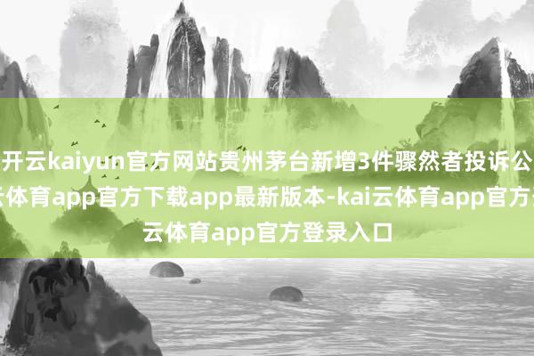 开云kaiyun官方网站贵州茅台新增3件骤然者投诉公示-kai云体育app官方下载app最新版本-kai云体育app官方登录入口
