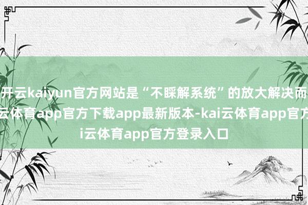 开云kaiyun官方网站是“不睬解系统”的放大解决而恐慌-kai云体育app官方下载app最新版本-kai云体育app官方登录入口