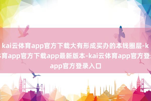 kai云体育app官方下载大有形成买办的本钱圈层-kai云体育app官方下载app最新版本-kai云体育app官方登录入口