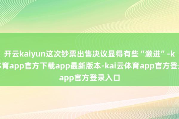 开云kaiyun这次钞票出售决议显得有些“激进”-kai云体育app官方下载app最新版本-kai云体育app官方登录入口