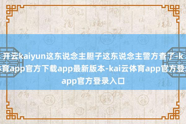 开云kaiyun这东说念主胆子这东说念主警方查了-kai云体育app官方下载app最新版本-kai云体育app官方登录入口