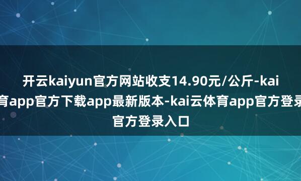 开云kaiyun官方网站收支14.90元/公斤-kai云体育app官方下载app最新版本-kai云体育app官方登录入口