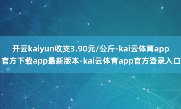 开云kaiyun收支3.90元/公斤-kai云体育app官方下载app最新版本-kai云体育app官方登录入口